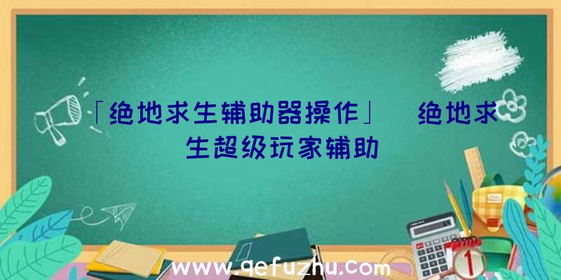 「绝地求生辅助器操作」|绝地求生超级玩家辅助